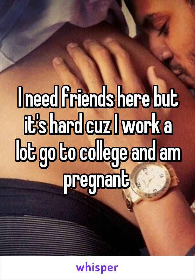 I need friends here but it's hard cuz I work a lot go to college and am pregnant 