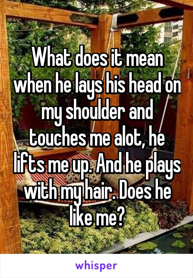 What does it mean when he lays his head on my shoulder and touches me alot, he lifts me up. And he plays with my hair. Does he like me?