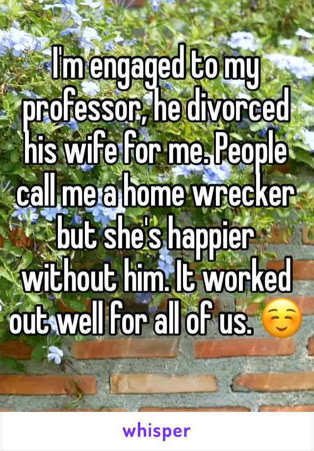 I'm engaged to my professor, he divorced his wife for me. People call me a home wrecker but she's happier without him. It worked out well for all of us. ☺️