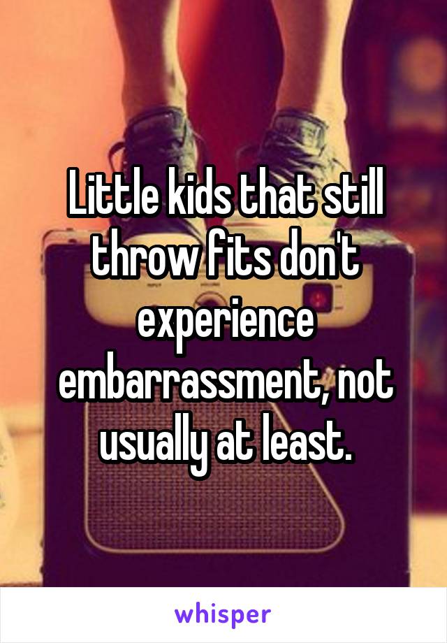 Little kids that still throw fits don't experience embarrassment, not usually at least.