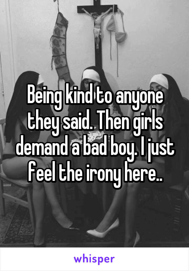 Being kind to anyone they said. Then girls demand a bad boy. I just feel the irony here..