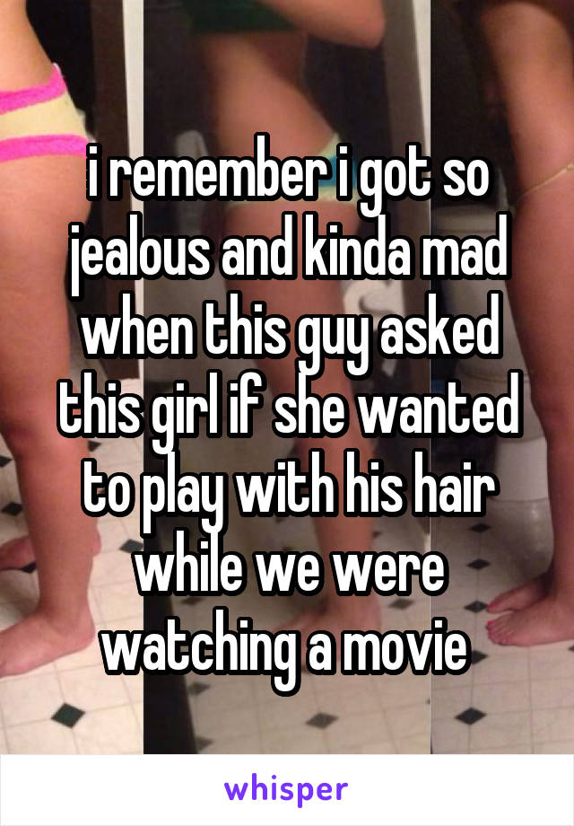 i remember i got so jealous and kinda mad when this guy asked this girl if she wanted to play with his hair while we were watching a movie 