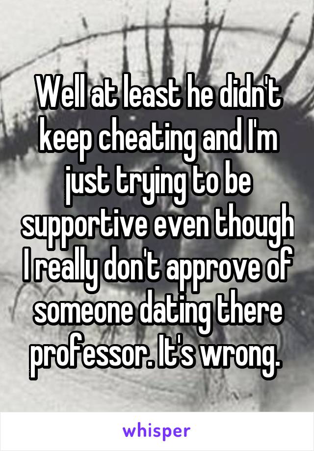 Well at least he didn't keep cheating and I'm just trying to be supportive even though I really don't approve of someone dating there professor. It's wrong. 