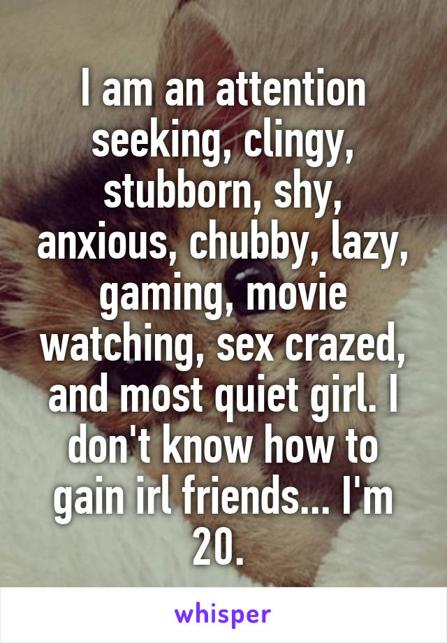 I am an attention seeking, clingy, stubborn, shy, anxious, chubby, lazy, gaming, movie watching, sex crazed, and most quiet girl. I don't know how to gain irl friends... I'm 20. 