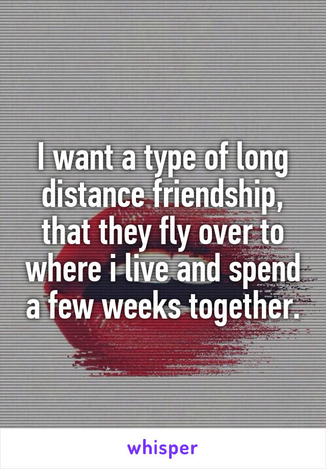 I want a type of long distance friendship, that they fly over to where i live and spend a few weeks together.