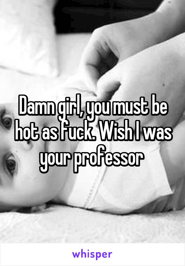 Damn girl, you must be hot as fuck. Wish I was your professor 
