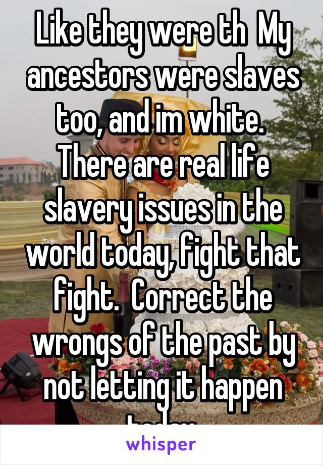 Like they were th  My ancestors were slaves too, and im white.  There are real life slavery issues in the world today, fight that fight.  Correct the wrongs of the past by not letting it happen today.