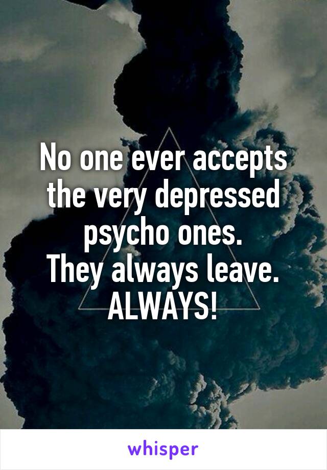 No one ever accepts the very depressed psycho ones.
They always leave. ALWAYS!