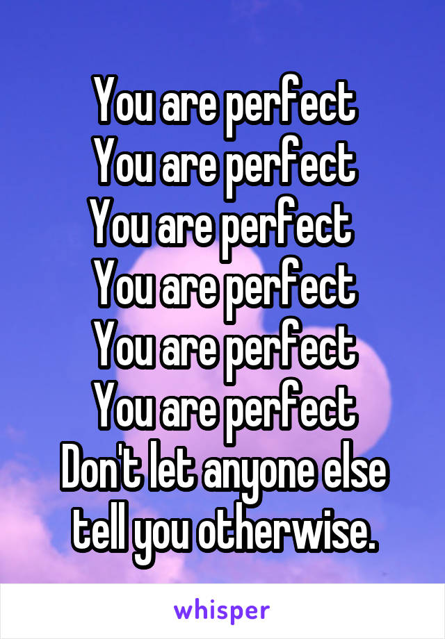 You are perfect
You are perfect
You are perfect 
You are perfect
You are perfect
You are perfect
Don't let anyone else tell you otherwise.