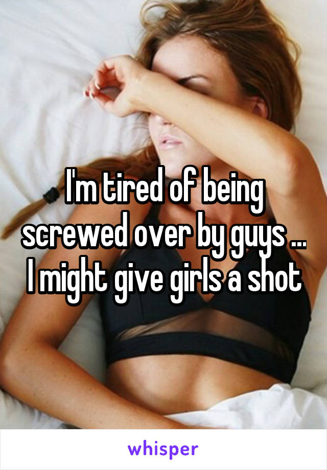 I'm tired of being screwed over by guys ... I might give girls a shot