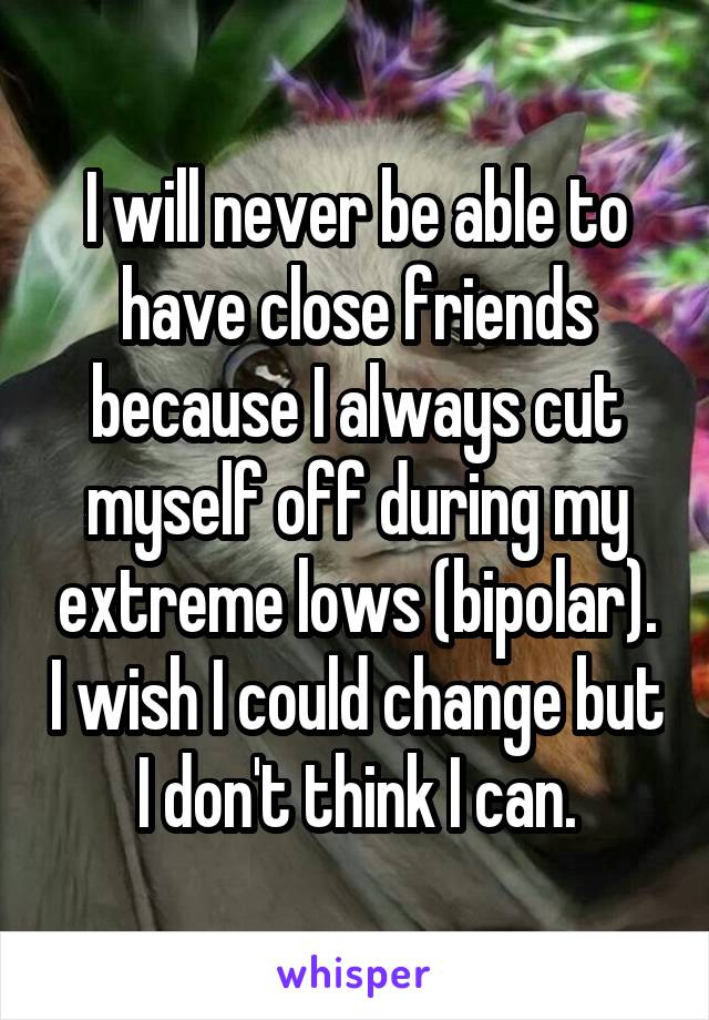 I will never be able to have close friends because I always cut myself off during my extreme lows (bipolar). I wish I could change but I don't think I can.