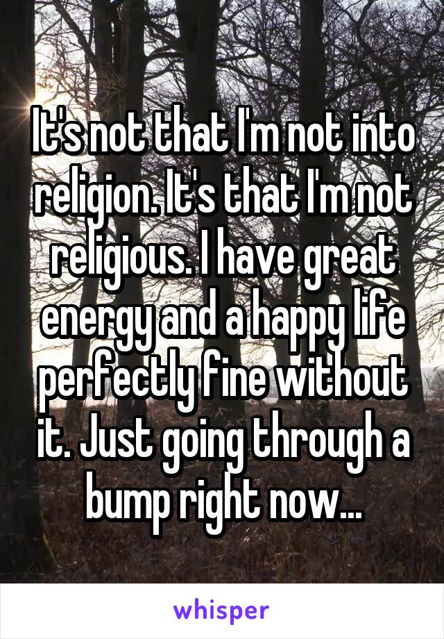 It's not that I'm not into religion. It's that I'm not religious. I have great energy and a happy life perfectly fine without it. Just going through a bump right now...