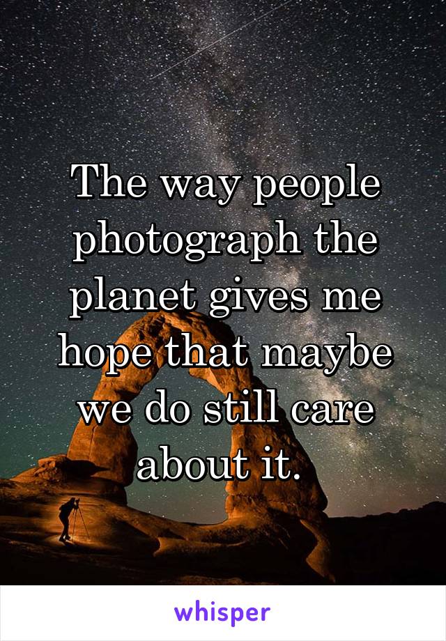 The way people photograph the planet gives me hope that maybe we do still care about it. 