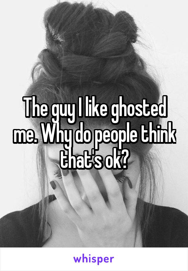 The guy I like ghosted me. Why do people think that's ok?