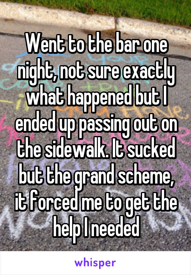 Went to the bar one night, not sure exactly what happened but I ended up passing out on the sidewalk. It sucked but the grand scheme, it forced me to get the help I needed