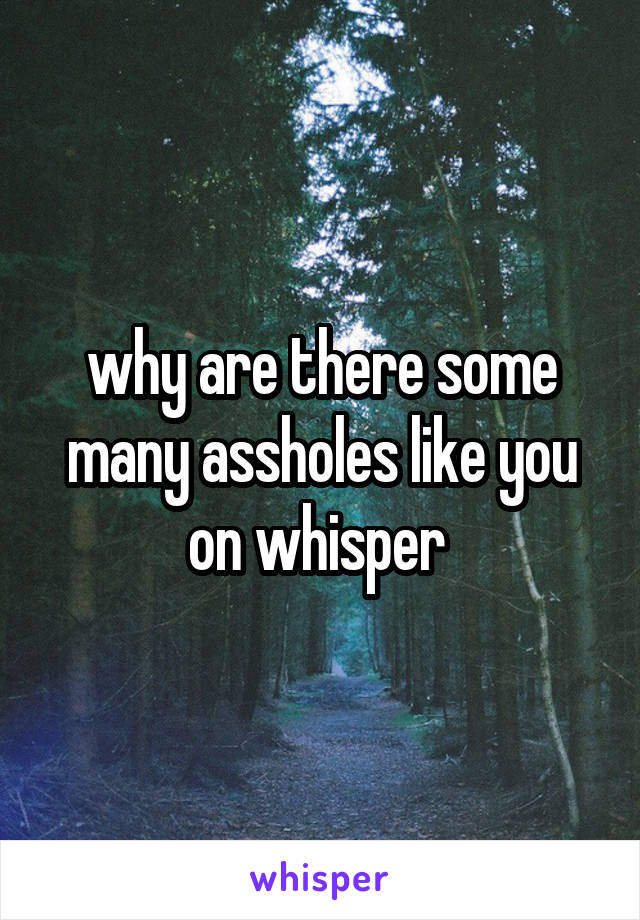 why are there some many assholes like you on whisper 