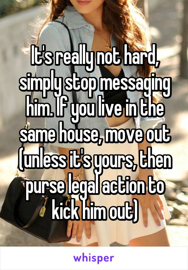 It's really not hard, simply stop messaging him. If you live in the same house, move out (unless it's yours, then purse legal action to kick him out)