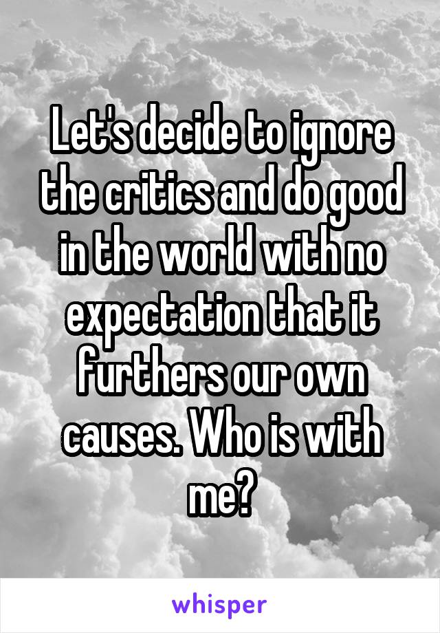 Let's decide to ignore the critics and do good in the world with no expectation that it furthers our own causes. Who is with me?