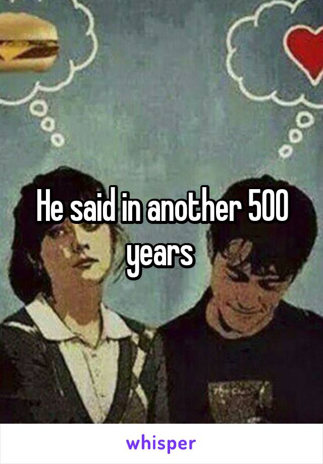 He said in another 500 years 