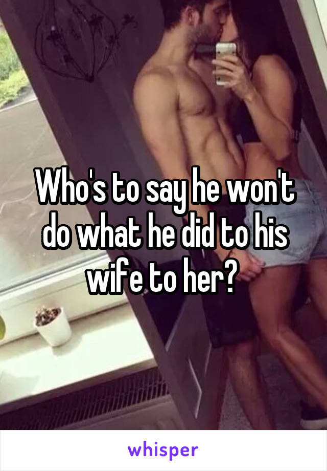 Who's to say he won't do what he did to his wife to her? 