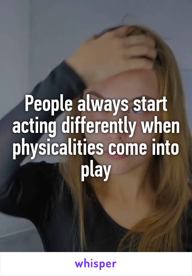 People always start acting differently when physicalities come into play