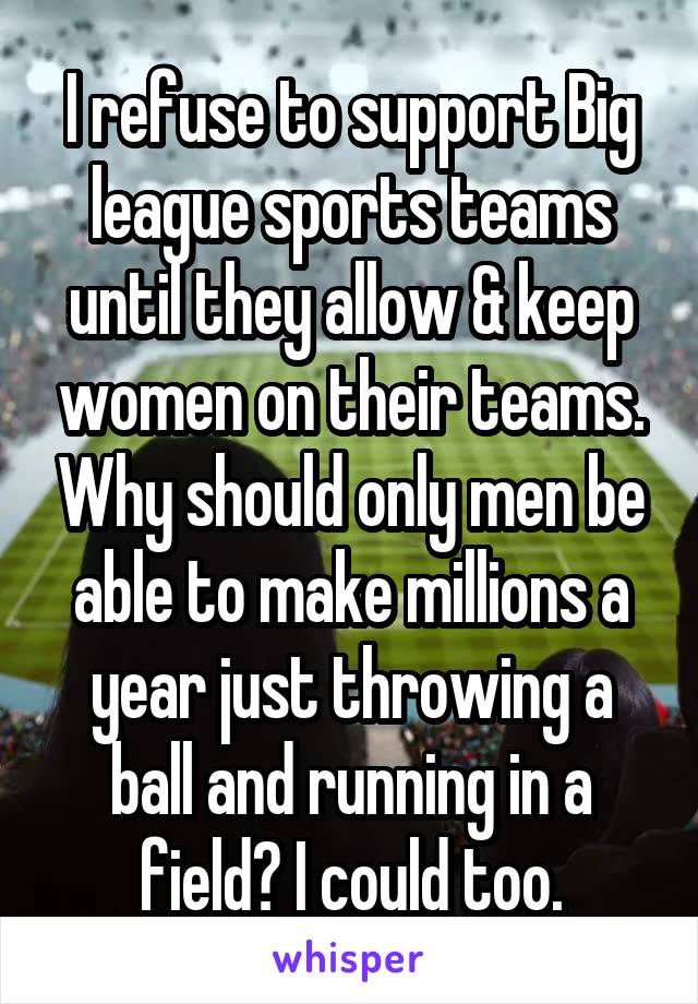 I refuse to support Big league sports teams until they allow & keep women on their teams. Why should only men be able to make millions a year just throwing a ball and running in a field? I could too.