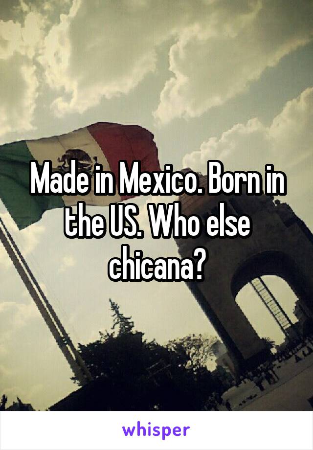 Made in Mexico. Born in the US. Who else chicana?