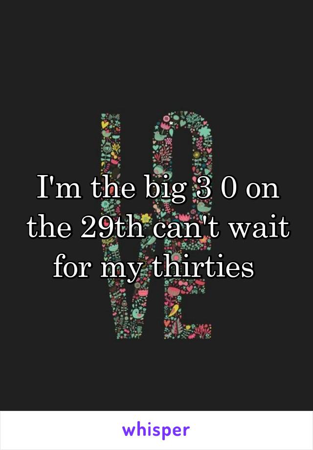 I'm the big 3 0 on the 29th can't wait for my thirties 