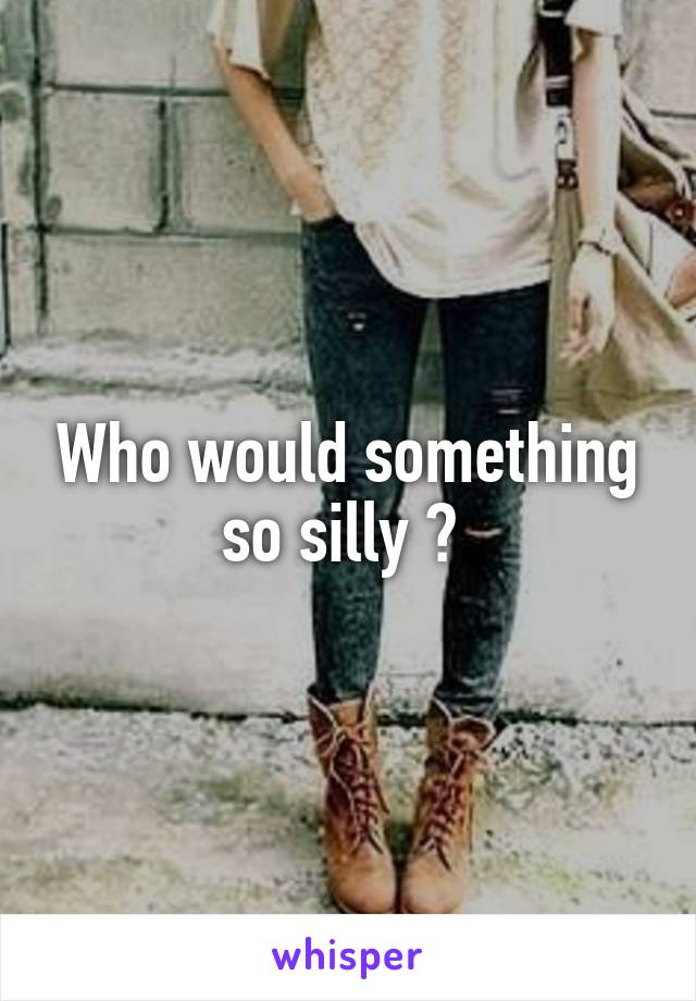 Who would something so silly ? 