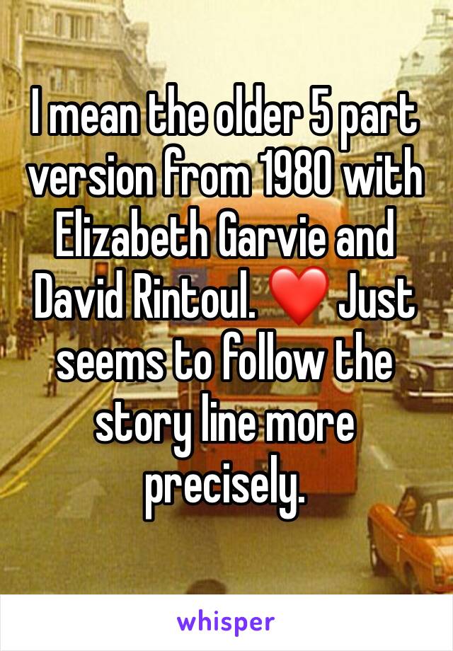 I mean the older 5 part version from 1980 with Elizabeth Garvie and David Rintoul. ❤️ Just seems to follow the story line more precisely. 