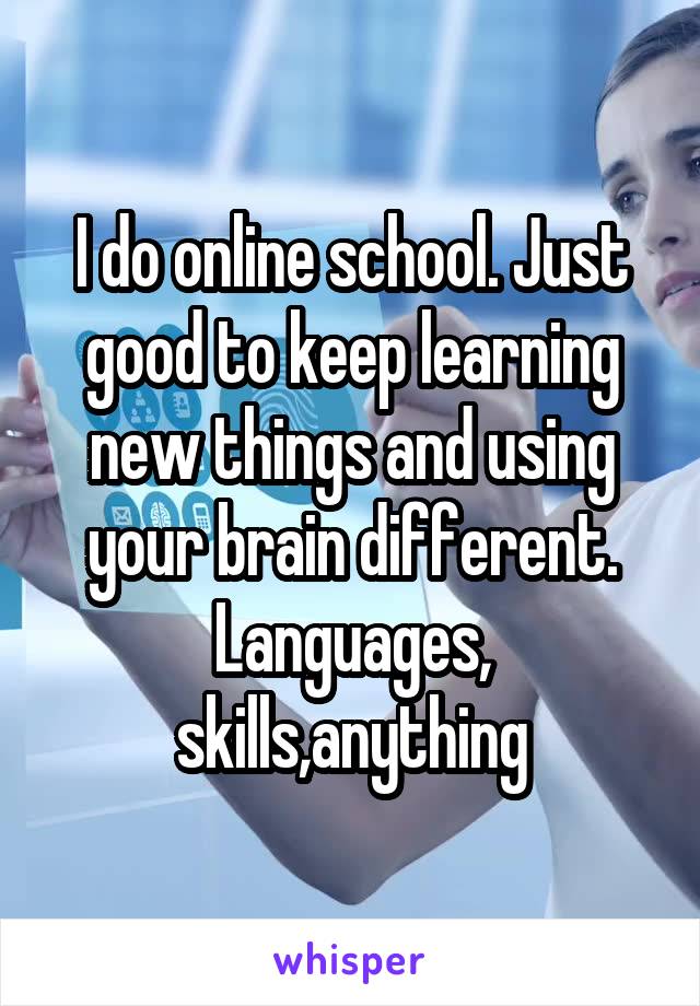 I do online school. Just good to keep learning new things and using your brain different.
Languages, skills,anything