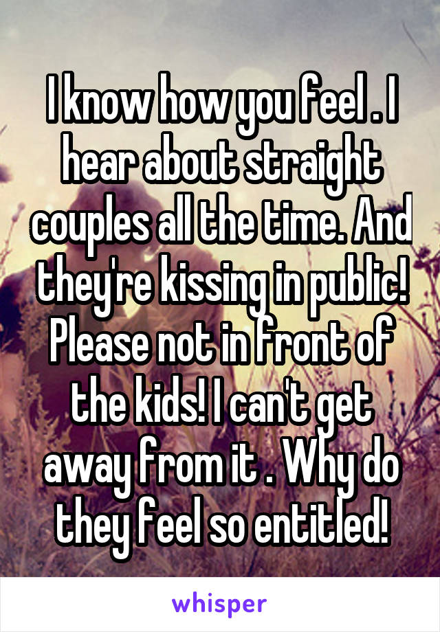 I know how you feel . I hear about straight couples all the time. And they're kissing in public! Please not in front of the kids! I can't get away from it . Why do they feel so entitled!