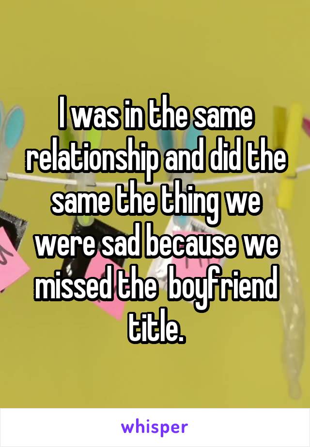 I was in the same relationship and did the same the thing we were sad because we missed the  boyfriend title.