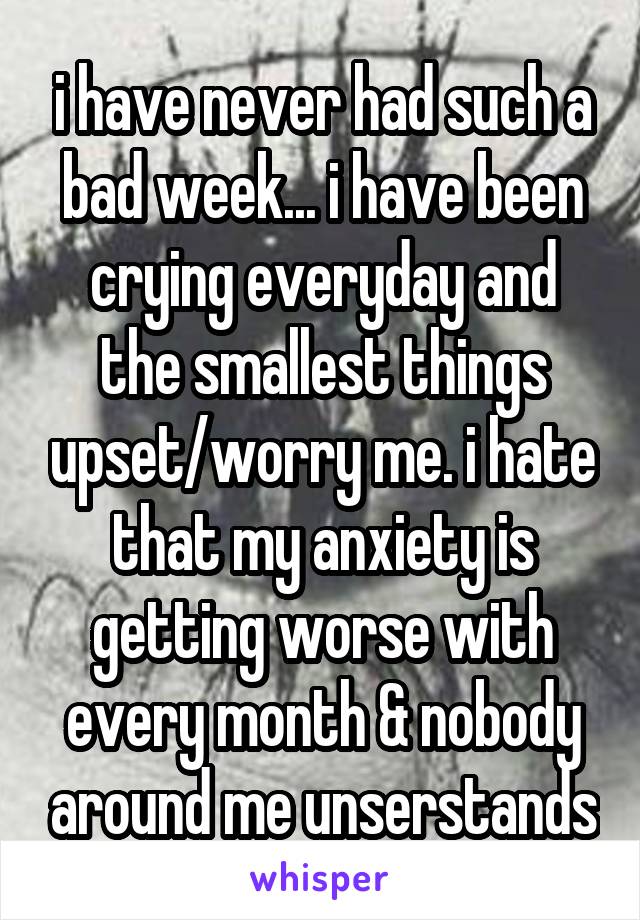 i have never had such a bad week... i have been crying everyday and the smallest things upset/worry me. i hate that my anxiety is getting worse with every month & nobody around me unserstands