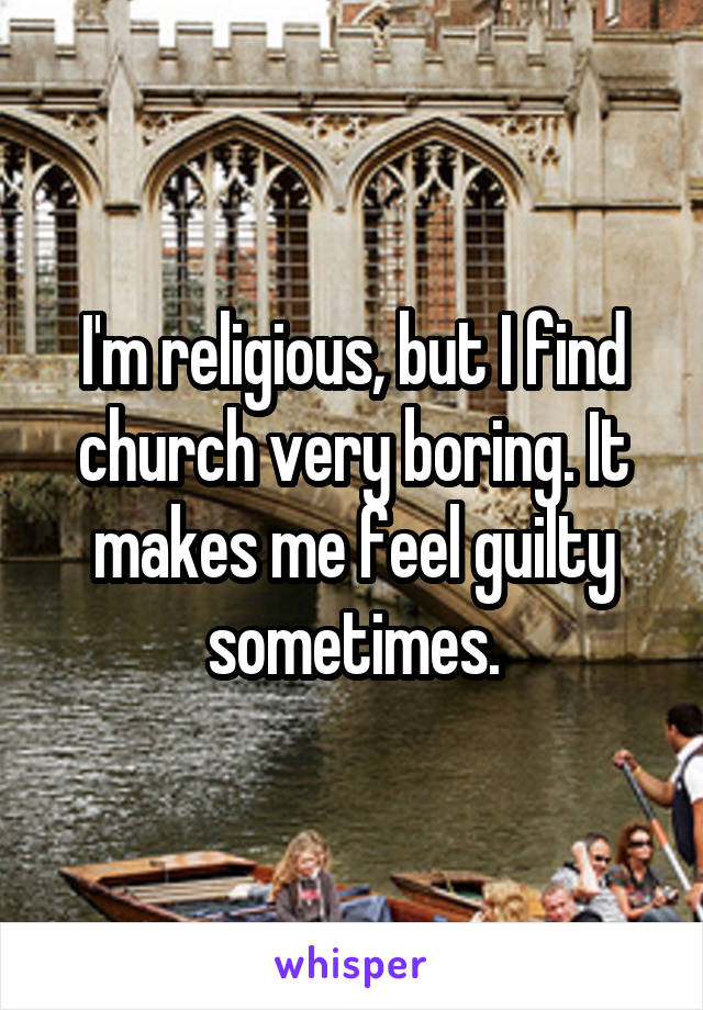 I'm religious, but I find church very boring. It makes me feel guilty sometimes.