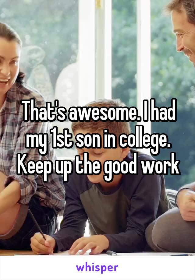 That's awesome. I had my 1st son in college. Keep up the good work