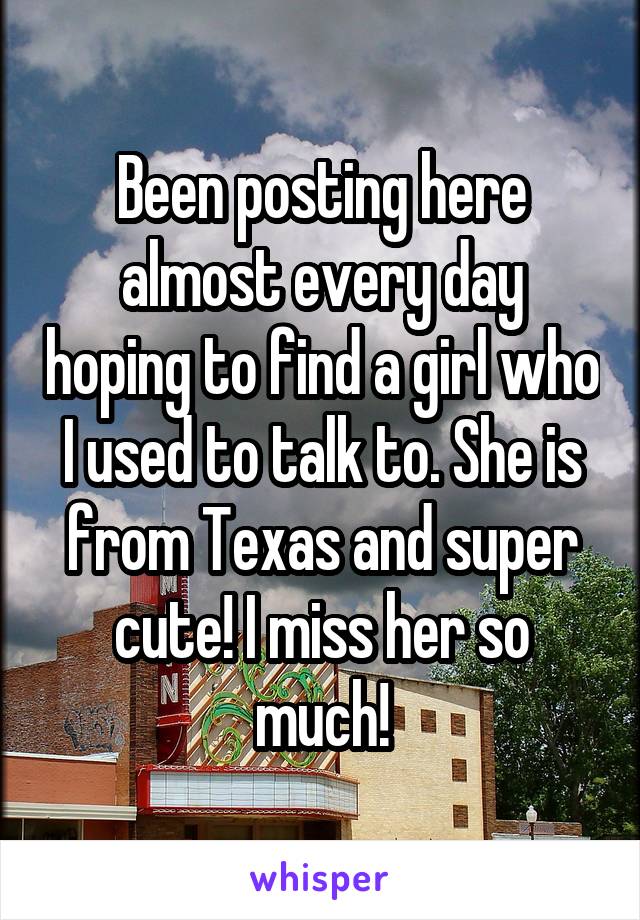 Been posting here almost every day hoping to find a girl who I used to talk to. She is from Texas and super cute! I miss her so much!