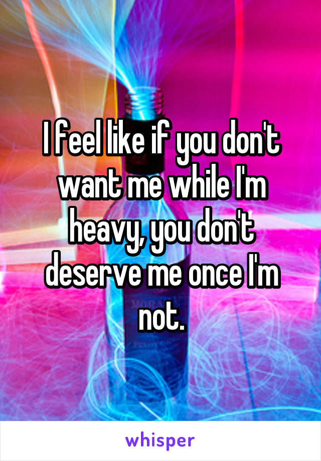 I feel like if you don't want me while I'm heavy, you don't deserve me once I'm not.