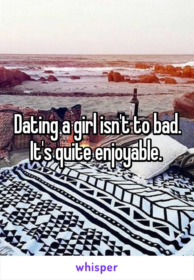 Dating a girl isn't to bad. It's quite enjoyable. 