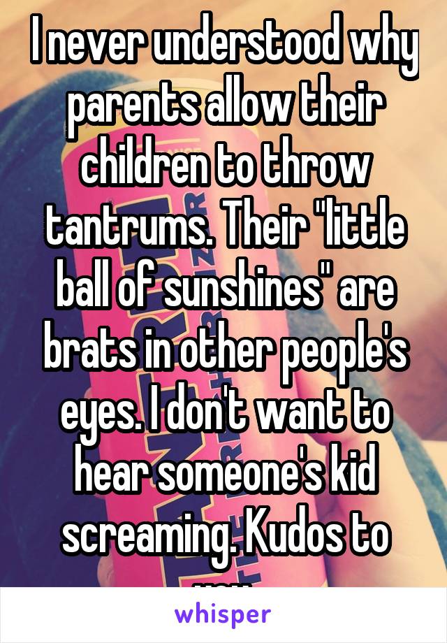 I never understood why parents allow their children to throw tantrums. Their "little ball of sunshines" are brats in other people's eyes. I don't want to hear someone's kid screaming. Kudos to you.