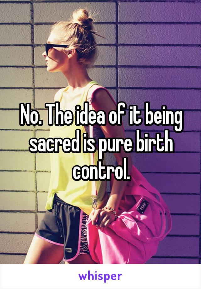 No. The idea of it being sacred is pure birth control.