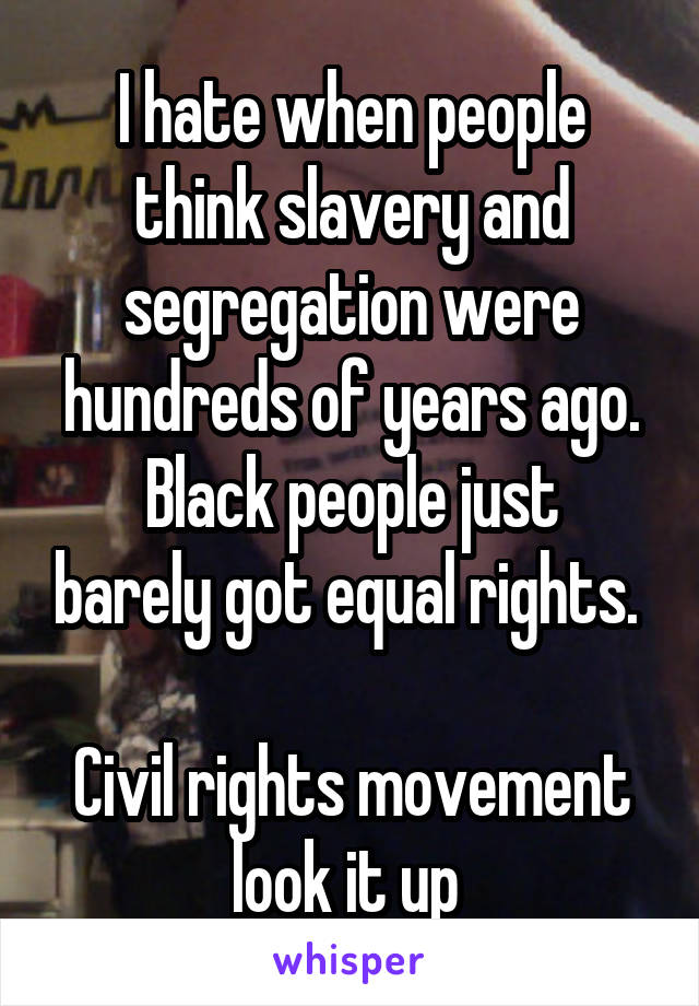 I hate when people think slavery and segregation were hundreds of years ago.
Black people just barely got equal rights. 

Civil rights movement look it up 