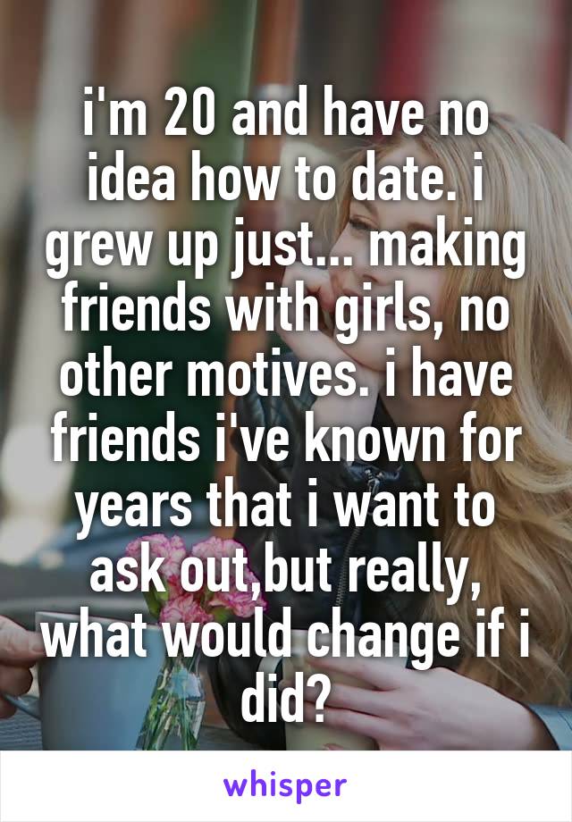 i'm 20 and have no idea how to date. i grew up just... making friends with girls, no other motives. i have friends i've known for years that i want to ask out,but really, what would change if i did?