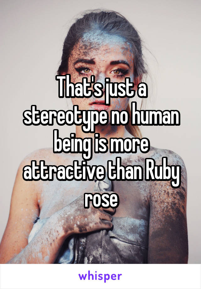 That's just a stereotype no human being is more attractive than Ruby rose