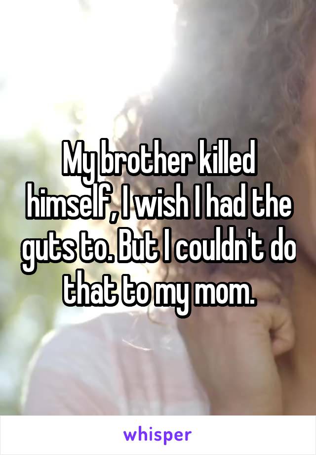 My brother killed himself, I wish I had the guts to. But I couldn't do that to my mom.