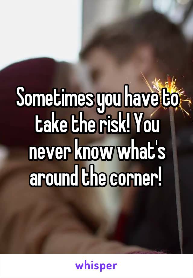 Sometimes you have to take the risk! You never know what's around the corner! 