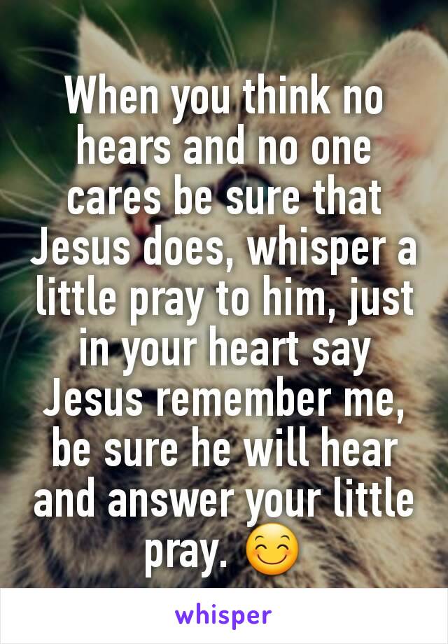 When you think no hears and no one cares be sure that Jesus does, whisper a little pray to him, just in your heart say Jesus remember me, be sure he will hear and answer your little pray. 😊