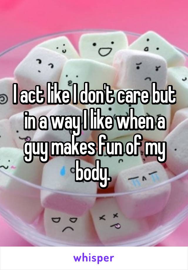 I act like I don't care but in a way I like when a guy makes fun of my body. 