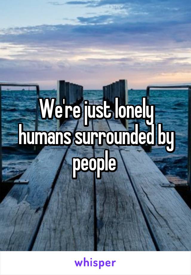 We're just lonely humans surrounded by people 