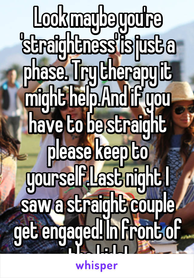 Look maybe you're 'straightness' is just a phase. Try therapy it might help.And if you have to be straight please keep to yourself.Last night I saw a straight couple get engaged! In front of the kids!